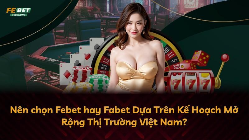 Nên chọn Febet hay Fabet Dựa Trên Kế Hoạch Mở Rộng Thị Trường Việt Nam?