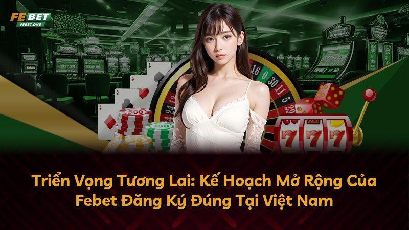 Triển Vọng Tương Lai: Kế Hoạch Mở Rộng Của Febet Đăng Ký Đúng Tại Việt Nam